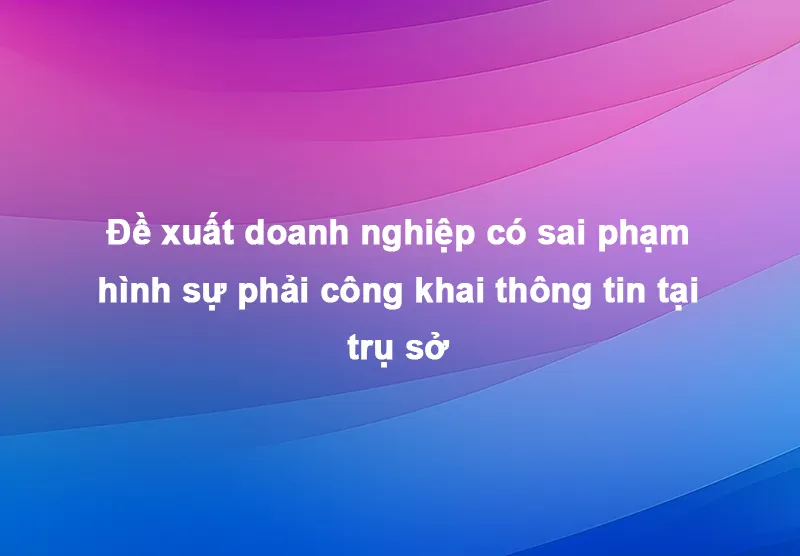 Đề xuất doanh nghiệp có sai phạm hình sự phải công khai thông tin tại trụ sở